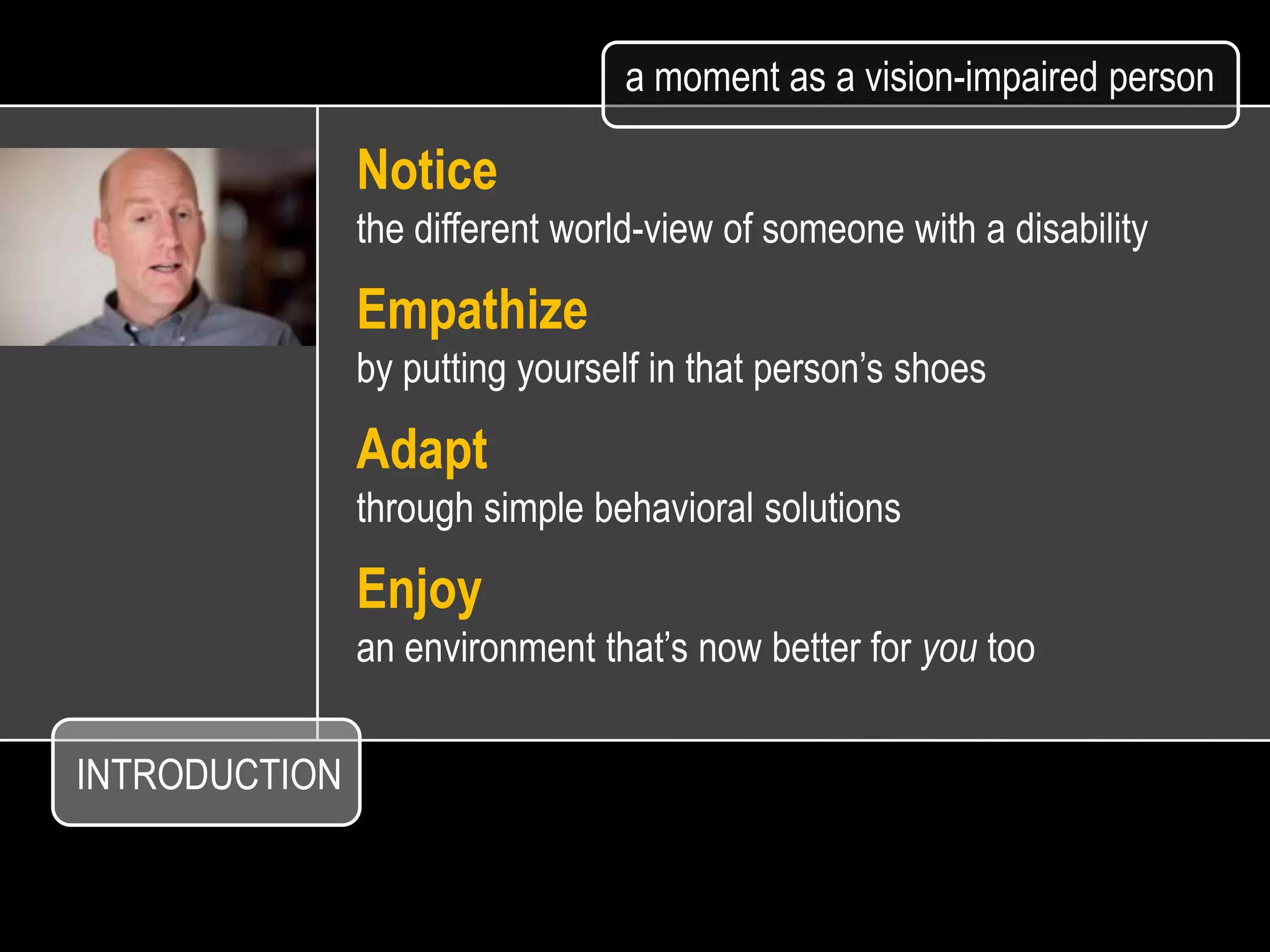 a moment as a vision-impaired person

               Notice
               the different world-view of someone with a disability

               Empathize
               by putting yourself in that person’s shoes

               Adapt
               through simple behavioral solutions

               Enjoy
               an environment that’s now better for you too


INTRODUCTION
 