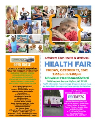 Celebrate Your Health & Wellness!
HEALTH FAIR
FRIDAY, OCTOBER 12, 2012
2:00pm to 5:00pm
Universal Healthcare/Oxford
500 Prospect Avenue Oxford, NC 27565
Health Information, Free Screenings, Giveaways & much more
for Aging Adult, Caregivers and those planning for the future.
OPEN HOUSE!
Universal Healthcare/Oxford
*COME VISIT OUR BOOTH AT HEALTH FAIR*
FREE BLOOD PRESSURE, SUGAR &
COUMADIN SCREENINGS BY
OUR NURSING DEPARTMENT
STRENGTH & POSTURE ASSESSMENTS
BY OUR THERAPY DEPARTMENT
AND GUIDED TOURS OF OUR FACILITY
OTHER VENDORS INCLUDE:
Gentle Touch
Amedisys Home Health & Hospice
Granville Vance Home Health
Edward Jones
State Farm Insurance
Omni Medical URINcare
Sole Dimensions
All Care Senior Services
Granville Health System
Harold Sherman Adult Day Center
Vocational Rehabilitation
Triangle Orthopedics
Sun Medical Supply
Lifeline (Maria Parham Medical Center)
Walker Lambe Elder Law
Granville County Health Department
Vance-Granville Community College
Gr
OCTOBER IS
BREAST CANCER MONTH
Mobile Mammography Unit
will be performing screenings
from 9:30am to 3:00pm
Please Contact Angela Allen
at 919-693-1531
to Pre-Qualify/Schedule
an appointment
**SPACES ARE LIMITED**
 