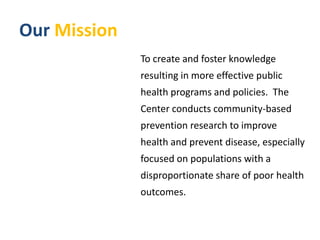 Our Mission To create and foster knowledge resulting in more effective public health programs and policies.  The Center conducts community-based prevention research to improve health and prevent disease, especially focused on populations with a disproportionate share of poor health outcomes. 