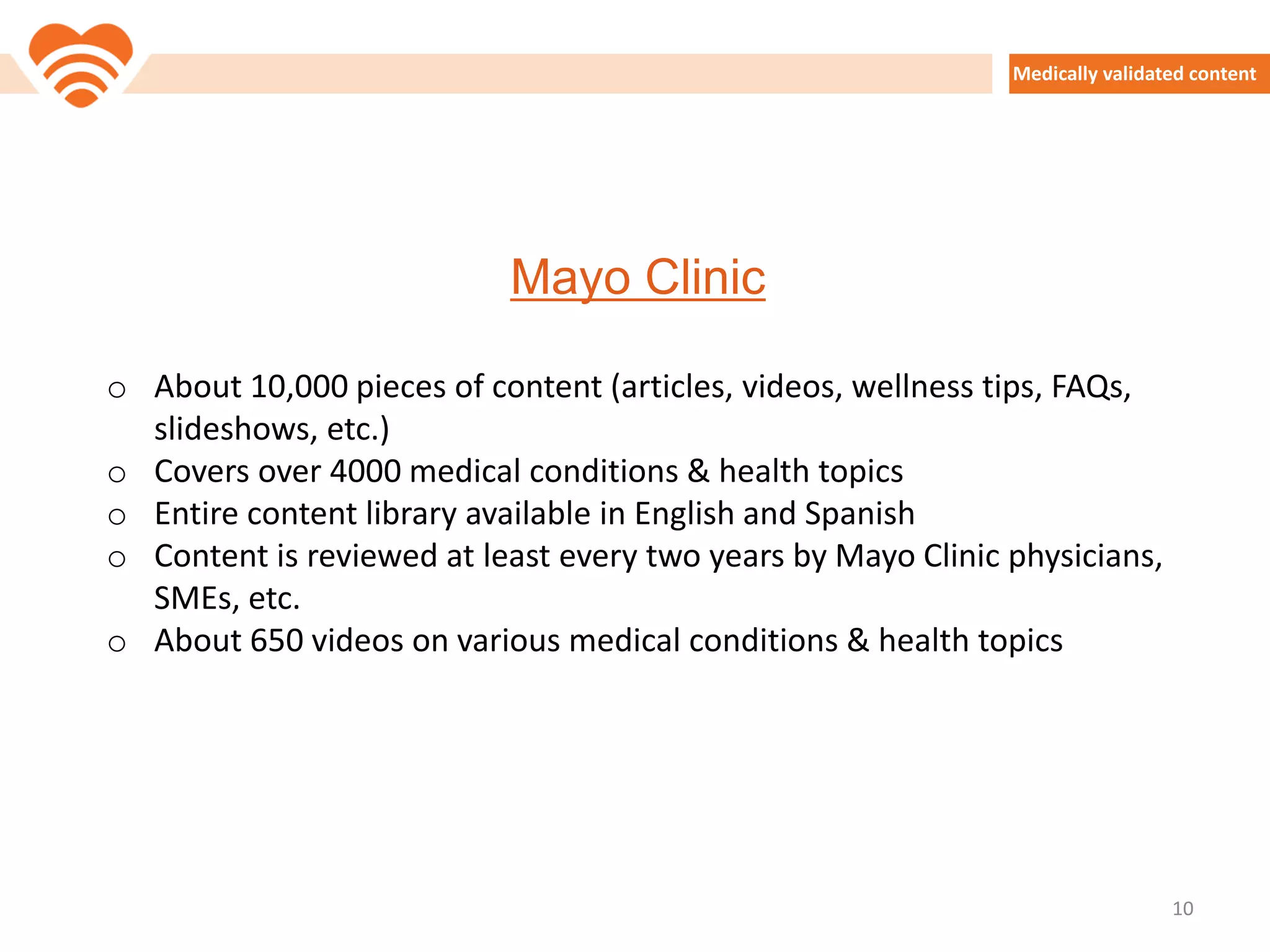 Medically validated content
Mayo Clinic
o About 10,000 pieces of content (articles, videos, wellness tips, FAQs,
slideshows, etc.)
o Covers over 4000 medical conditions & health topics
o Entire content library available in English and Spanish
o Content is reviewed at least every two years by Mayo Clinic physicians,
SMEs, etc.
o About 650 videos on various medical conditions & health topics
10
 