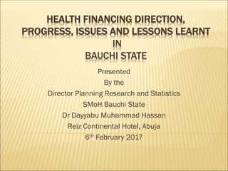 HEALTH FINANCING DIRECTION,
PROGRESS, ISSUES AND LESSONS LEARNT
IN
BAUCHI STATE
Presented
By the
Director Planning Research and Statistics
SMoH Bauchi State
Dr Dayyabu Muhammad Hassan
Reiz Continental Hotel, Abuja
6th February 2017
 