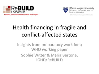 Health financing in fragile and
conflict-affected states
Insights from preparatory work for a
WHO working paper
Sophie Witter & Maria Bertone,
IGHD/ReBUILD
Research for stronger health systems post conflict
 