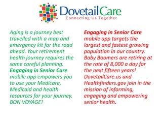 Aging is a journey best       Engaging in Senior Care
travelled with a map and      mobile app targets the
emergency kit for the road    largest and fastest growing
ahead. Your retirement        population in our country.
health journey requires the   Baby Boomers are retiring at
same careful planning.        the rate of 8,000 a day for
Engaging in Senior Care       the next fifteen years!
mobile app empowers you       DovetailCare.us and
to use your Medicare,         Healthfinders.gov join in the
Medicaid and health           mission of informing,
resources for your journey.   engaging and empowering
BON VOYAGE!                   senior health.
 