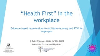 Dr Peter Sharman – MBBS FAFOEM FAICD
Consultant Occupational Physician
“Health First” in the
workplace
Evidence-based interventions to facilitate recovery and RTW for
employers
 