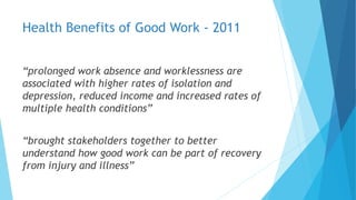 Health Benefits of Good Work - 2011
“prolonged work absence and worklessness are
associated with higher rates of isolation and
depression, reduced income and increased rates of
multiple health conditions”
“brought stakeholders together to better
understand how good work can be part of recovery
from injury and illness”
 
