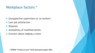 Workplace factors *
 Unsupportive supervisers or co-workers
 Low job satisfaction
 Disputes
 Availability of modified duties
 Concern about lodging a claim
* AFOEM “It Pays to care” Draft discussion paper 2021.
 
