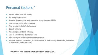 Personal factors *
 Beliefs about pain and illness
 Recovery Expectations
 Anxiety, depression or post-traumatic stress disorder (PTSD)
 Low motivation to return to work
 Fear avoidance beliefs/behaviours
 Catastrophising
 Active coping and self-efficacy
 Loss of self-identity due to role loss
 Past history of adverse childhood experiences
 Personal stressful life events, such as divorce or relationship breakdown, the death
or illness of a loved one, etc.
* AFOEM “It Pays to care” Draft discussion paper 2021.
 