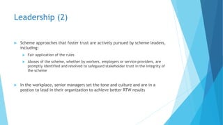 Leadership (2)
 Scheme approaches that foster trust are actively pursued by scheme leaders,
including:
 Fair application of the rules
 Abuses of the scheme, whether by workers, employers or service providers, are
promptly identified and resolved to safeguard stakeholder trust in the integrity of
the scheme
 In the workplace, senior managers set the tone and culture and are in a
postion to lead in their organization to achieve better RTW results
 