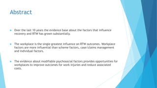 Abstract
 Over the last 10 years the evidence base about the factors that influence
recovery and RTW has grown substantially.
 The workplace is the single greatest influence on RTW outcomes. Workplace
factors are more influential than scheme factors, case/claims management
and individual factors.
 The evidence about modifiable psychosocial factors provides opportunities for
workplaces to improve outcomes for work injuries and reduce associated
costs.
 