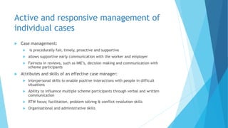 Active and responsive management of
individual cases
 Case management:
 is procedurally fair, timely, proactive and supportive
 allows supportive early communication with the worker and employer
 Fairness in reviews, such as IME’s, decision making and communication with
scheme participants
 Attributes and skills of an effective case manager:
 Interpersonal skills to enable positive interactions with people in difficult
situations
 Ability to influence multiple scheme participants through verbal and written
communication
 RTW focus; facilitation, problem solving & conflict resolution skills
 Organisational and administrative skills
 