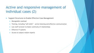 Active and responsive management of
individual cases (2)
 Support Structures to Enable Effective Case Management
 Manageable caseload
 Training, including “soft skills” – active listening and effective communication
 Low staff turnover to foster continuity of relationships
 Effective IT systems
 Access to subject matter experts
 