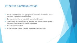 Effective Communication
 Timely access to clear and appropriately-presented information about
processes, rights and responsibilities
 Communication that is respectful, relevant and regular
 User-friendly written material in language that is clear for the worker’s
literacy or familiarity with English and culture
 Two-way communication
 Active listening, regular contact, responsive communication
 