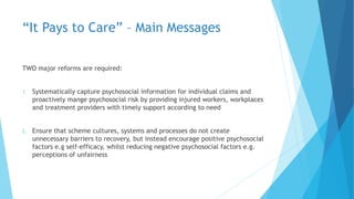 “It Pays to Care” – Main Messages
TWO major reforms are required:
1. Systematically capture psychosocial information for individual claims and
proactively mange psychosocial risk by providing injured workers, workplaces
and treatment providers with timely support according to need
2. Ensure that scheme cultures, systems and processes do not create
unnecessary barriers to recovery, but instead encourage positive psychosocial
factors e.g self-efficacy, whilst reducing negative psychosocial factors e.g.
perceptions of unfairness
 