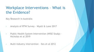 Workplace Interventions – What is
the Evidence?
Key Research in Australia
• Analysis of RTW Survey – Wyatt & Lane 2017
• Public Health System Intervention (WISE Study) –
Nicholas et al 2019
• Multi-industry intervention – Iles et al 2012
 
