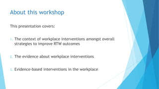 About this workshop
This presentation covers:
1. The context of workplace interventions amongst overall
strategies to improve RTW outcomes
2. The evidence about workplace interventions
3. Evidence-based interventions in the workplace
 