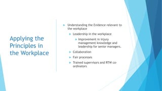Applying the
Principles in
the Workplace
 Understanding the Evidence relevant to
the workplace
 Leadership in the workplace
 Improvement in injury
management knowledge and
leadership for senior managers.
 Collaboration
 Fair processes
 Trained supervisors and RTW co-
ordinators
 