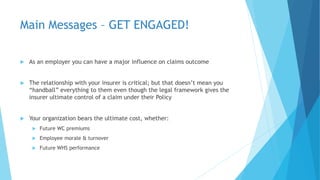 Main Messages – GET ENGAGED!
 As an employer you can have a major influence on claims outcome
 The relationship with your insurer is critical; but that doesn’t mean you
“handball” everything to them even though the legal framework gives the
insurer ultimate control of a claim under their Policy
 Your organization bears the ultimate cost, whether:
 Future WC premiums
 Employee morale & turnover
 Future WHS performance
 