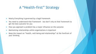 A “Health-first” Strategy
 Nearly Everything is governed by a legal framework
 You need to understand that framework – but don’t rely on that framework to
get the best outcome for you
 How you approach a problem has a major influence on the outcome
 Maintaining relationships within organizations is important
 Keep the impact on “health, well-being and relationships” at the forefront of
your thinking
 