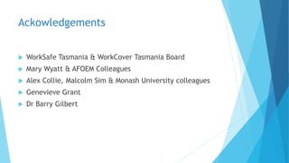 Ackowledgements
 WorkSafe Tasmania & WorkCover Tasmania Board
 Mary Wyatt & AFOEM Colleagues
 Alex Collie, Malcolm Sim & Monash University colleagues
 Genevieve Grant
 Dr Barry Gilbert
 