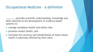 Occupational Medicine – a definition
……………..provides scientific understanding, knowledge and
skills essential to the development of evidence-based
systems to:
 manage workplace health and safety risks,
 promote worker health, and
 facilitate the recovery and rehabilitation of those whose
health is adversely affected by their work.
 