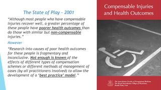 The State of Play - 2001
“Although most people who have compensable
injuries recover well, a greater percentage of
these people have poorer health outcomes than
do those with similar but non-compensable
injuries.”
However
“Research into causes of poor health outcomes
for these people is fragmentary and
inconclusive. Not enough is known of the
effects of different types of compensation
schemes or different methods of management of
cases (by all practitioners involved) to allow the
development of a ‘best practice’ model.”
 