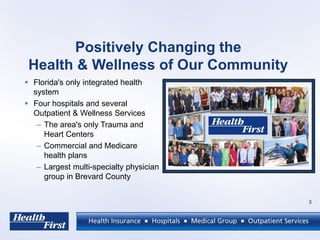 Positively Changing the
Health & Wellness of Our Community
 Florida's only integrated health
system
 Four hospitals and several
Outpatient & Wellness Services
– The area's only Trauma and
Heart Centers
– Commercial and Medicare
health plans
– Largest multi-specialty physician
group in Brevard County
3
 