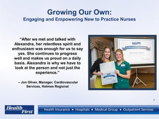 Growing Our Own:
Engaging and Empowering New to Practice Nurses
7
“After we met and talked with
Alexandra, her relentless spirit and
enthusiasm was enough for us to say
yes. She continues to progress
well and makes us proud on a daily
basis. Alexandra is why we have to
look at the person and not just the
experience.”
– Jon Oliver, Manager, Cardiovascular
Services, Holmes Regional
 