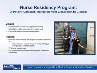 Nurse Residency Program:
A Patient-Centered Transition from Classroom to Clinical
Vision:
 Environment of one-on-one support and learning
 Clinical learning for patient-centered quality care
 Comprehensive and customizable program
Results:
 Over 500 nurses through the program since it’s inception in
2012.
– 48% increase in number of nurses from our first year
of the program in 2012 to 2016
 97% nurse retention rate
 40+ departments positively impacted by new nurses with
the training
8
 