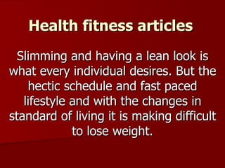 Health fitness articles Slimming and having a lean look is what every individual desires. But the hectic schedule and fast paced lifestyle and with the changes in standard of living it is making difficult to lose weight. 