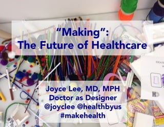 Joyce Lee, MD, MPH
Doctor as Designer
@joyclee @healthbyus
#makehealth
“Making”:
The Future of Healthcare
 