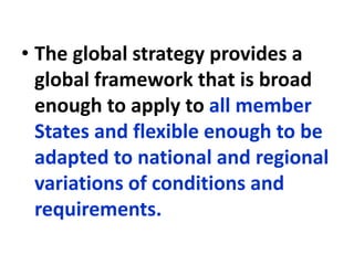 • The global strategy provides a
global framework that is broad
enough to apply to all member
States and flexible enough to be
adapted to national and regional
variations of conditions and
requirements.
 