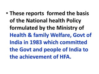 • These reports formed the basis
of the National health Policy
formulated by the Ministry of
Health & family Welfare, Govt of
India in 1983 which committed
the Govt and people of India to
the achievement of HFA.
 