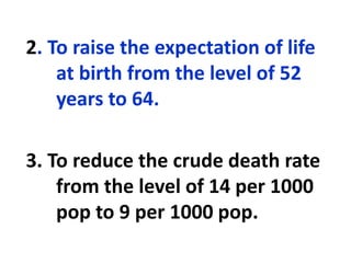 2. To raise the expectation of life
at birth from the level of 52
years to 64.
3. To reduce the crude death rate
from the level of 14 per 1000
pop to 9 per 1000 pop.
 