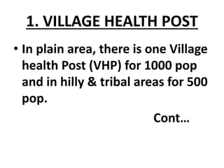 1. VILLAGE HEALTH POST
• In plain area, there is one Village
health Post (VHP) for 1000 pop
and in hilly & tribal areas for 500
pop.
Cont…
 