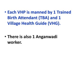 • Each VHP is manned by 1 Trained
Birth Attendant (TBA) and 1
Village Health Guide (VHG).
• There is also 1 Anganwadi
worker.
 