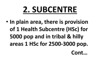 2. SUBCENTRE
• In plain area, there is provision
of 1 Health Subcentre (HSc) for
5000 pop and in tribal & hilly
areas 1 HSc for 2500-3000 pop.
Cont…
 
