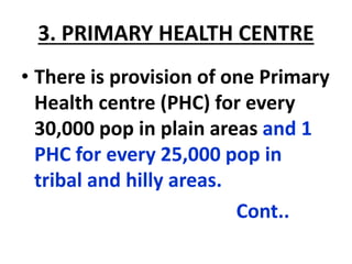 3. PRIMARY HEALTH CENTRE
• There is provision of one Primary
Health centre (PHC) for every
30,000 pop in plain areas and 1
PHC for every 25,000 pop in
tribal and hilly areas.
Cont..
 
