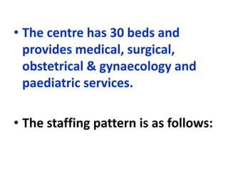 • The centre has 30 beds and
provides medical, surgical,
obstetrical & gynaecology and
paediatric services.
• The staffing pattern is as follows:
 
