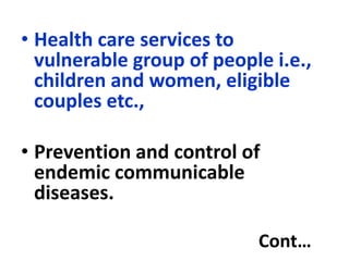 • Health care services to
vulnerable group of people i.e.,
children and women, eligible
couples etc.,
• Prevention and control of
endemic communicable
diseases.
Cont…
 