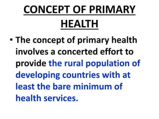 CONCEPT OF PRIMARY
HEALTH
• The concept of primary health
involves a concerted effort to
provide the rural population of
developing countries with at
least the bare minimum of
health services.
 