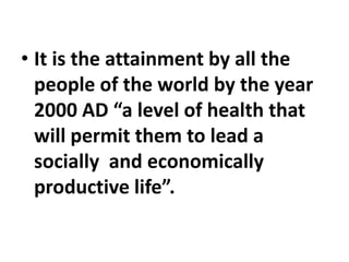 • It is the attainment by all the
people of the world by the year
2000 AD “a level of health that
will permit them to lead a
socially and economically
productive life”.
 
