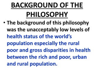 BACKGROUND OF THE
PHILOSOPHY
• The background of this philosophy
was the unacceptably low levels of
health status of the world’s
population especially the rural
poor and gross disparities in health
between the rich and poor, urban
and rural population.
 