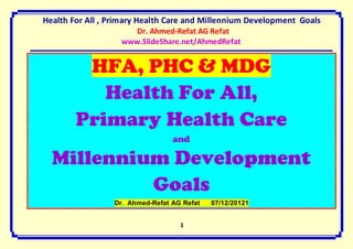 Health For All , Primary Health Care and Millennium Development Goals
                     Dr. Ahmed-Refat AG Refat
                   www.SlideShare.net/AhmedRefat


         HFA, PHC & MDG
           Health For All,
        Primary Health Care
                                 and

  Millennium Development
           Goals
                 Dr. Ahmed-Refat AG Refat   07/12/20121


                                   1
 