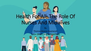 Health For All: The Role Of
Nurses And Midwives
By
Thomas Boansi Gyamerah
Tutor (NMTC-ASANKRANGWA)
04 – 04 - 2021
 