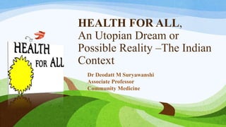 HEALTH FOR ALL,
An Utopian Dream or
Possible Reality –The Indian
Context
Dr Deodatt M Suryawanshi
Associate Professor
Community Medicine
 