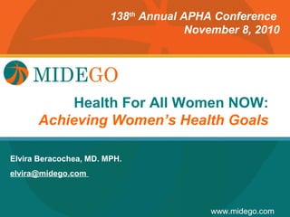 138th Annual APHA Conference
                                      November 8, 2010




                      Title Page
           Health For All Women NOW:
      Achieving Women’s Health Goals

Elvira Beracochea, MD. MPH.
elvira@midego.com



                                         www.midego.com
 