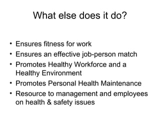 What else does it do? Ensures fitness for work Ensures an effective job-person match  Promotes Healthy Workforce and a Healthy Environment Promotes Personal Health Maintenance Resource to management and employees on health & safety issues 