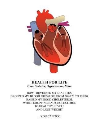 HEALTH FOR LIFE
Cure Diabetes, Hypertension, More
HOW I REVERSED MY DIABETES,
DROPPED MY BLOOD PRESSURE FROM 208/120 TO 120/70,
RAISED MY GOOD CHOLESTEROL
WHILE DROPPING BAD CHOLESTEROL
TO HEALTHY LEVELS
AND LOST WEIGHT
…YOU CAN TOO!
 