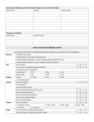 List your prescribed drugs and over-the-counter drugs,such as vitamins and inhalers
Name the Drug Strength Frequency Taken
Allergies to medications
Name the Drug Reaction You Had
HEALTH HABITS AND PERSONAL SAFETY
ALL QUESTIONS CONTAINED IN THIS QUESTIONNAIRE ARE OPTIONAL AND WILL BE KEPT STRICTLY CONFIDENTIAL.
Exercise  Sedentary (No exercise)
 Mild exercise (i.e., climb stairs, walk 3 blocks, golf)
 Occasionalvigorous exercise (i.e., workor recreation, less than 4x/weekfor 30 min.)
 Regular vigorous exercise (i.e., workor recreation 4x/weekfor 30 minutes)
Diet Are you dieting?  Yes  No
If yes, are you on a physician prescribed medical diet?  Yes  No
# of meals you eat in an average day?
Rank salt intake  Hi  Med  Low
Rank fat intake  Hi  Med  Low
Caffeine  None  Coffee  Tea  Cola
# of cups/cans per day?
Alcohol Do you drink alcohol?  Yes  No
If yes, what kind?
How many drinks per week?
Are you concerned about the amount you drink?  Yes  No
Have you considered stopping?  Yes  No
Have you ever experienced blackouts?  Yes  No
Are you prone to “binge” drinking?  Yes  No
Do you drive after drinking?  Yes  No
Tobacco Do you use tobacco?  Yes  No
 Cigarettes – pks./day  Chew - #/day  Pipe - #/day  Cigars - #/day
 # of years  Or year quit
Drugs Do you currently use recreationalor street drugs?  Yes  No
Have you ever given yourself street drugs with a needle?  Yes  No
 