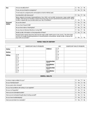 Sex Are you sexually active?  Yes  No
If yes, are you trying for a pregnancy?  Yes  No
If not trying for a pregnancy list contraceptive or barrier method used:
Any discomfort with intercourse?  Yes  No
Illness related to the Human Immunodeficiency Virus (HIV), such as AIDS, has become a major public health
problem. Risk factors for this illness include intravenous drug use and unprotected sexualintercourse. Would
you like to speak with your provider about your risk of this illness?  Yes  No
Personal
Safety
Do you live alone?  Yes  No
Do you have frequent falls?  Yes  No
Do you have vision or hearing loss?  Yes  No
Do you have an Advance Directive or Living Will?  Yes  No
Would you like information on the preparation of these?  Yes  No
Physical and/or mental abuse have also become major public health issues in this country. This often takes
the form of verbally threatening behavior or actual physicalor sexualabuse. Would you like to discuss this
issue with your provider?  Yes  No
FAMILY HEALTH HISTORY
AGE SIGNIFICANT HEALTH PROBLEMS AGE SIGNIFICANT HEALTH PROBLEMS
Father Children  M
 F
Mother
 M
 F
Sibling  M
 F
 M
 F
 M
 F
 M
 F
 M
 F
Grandmother
Maternal
 M
 F
Grandfather
Maternal
 M
 F
Grandmother
Paternal
 M
 F
Grandfather
Paternal
MENTAL HEALTH
Is stress a major problem for you?  Yes  No
Do you feeldepressed?  Yes  No
Do you panic when stressed?  Yes  No
Do you have problems with eating or your appetite?  Yes  No
Do you cry frequently?  Yes  No
Have you ever attempted suicide?  Yes  No
Have you ever seriously thought about hurting yourself?  Yes  No
Do you have trouble sleeping?  Yes  No
Have you ever been to a counselor?  Yes  No
 